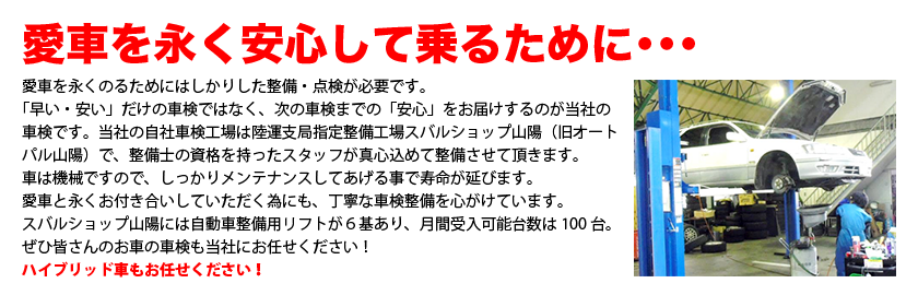 愛車を永く安心して乗るために･･･　愛車を永くのるためにはしかりした整備・点検が必要です。
「早い・安い」だけの車検ではなく、次の車検までの「安心」をお届けするのが当社の車検です。
当社の自社車検工場は陸運支局指定整備工場スバルショップ山陽（旧オートパル山陽）で、
整備士の資格を持ったスタッフが真心込めて整備させて頂きます。
車は機械ですので、しっかりメンテナンスしてあげる事で寿命が延びます。
愛車と永くお付き合いしていただく為にも、丁寧な車検整備を心がけています。
スバルショップ山陽には自動車整備用リフトが６基あり、月間受入可能台数は100台。
ぜひ皆さんのお車の車検も当社にお任せください！ハイブリッド車もお任せください！