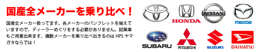 国産全メーカー扱っています。各メーカーのパンフレットを揃えていますので、ディーラー巡りをする必要がありません。試乗車もご用意できます。複数のメーカーを乗り比べできるのはＨＰＳヤマガタならではです！