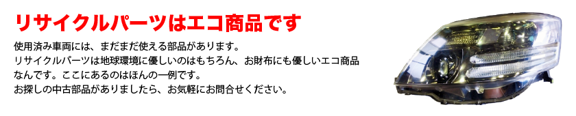 使用済み車両には、まだまだ使える部品があります。リサイクルパーツは地球環境に優しいのはもちろん、お財布にも優しいエコ商品なんです。ここにあるのはほんの一例です。お探しの中古部品がありましたら、お気軽にお問合せください。